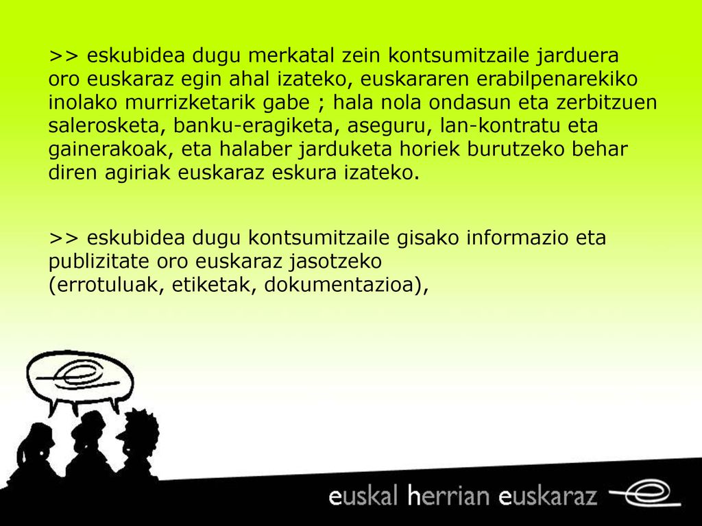 >> eskubidea dugu merkatal zein kontsumitzaile jarduera oro euskaraz egin ahal izateko, euskararen erabilpenarekiko inolako murrizketarik gabe ; hala nola ondasun eta zerbitzuen salerosketa, banku-eragiketa, aseguru, lan-kontratu eta gainerakoak, eta halaber jarduketa horiek burutzeko behar diren agiriak euskaraz eskura izateko.