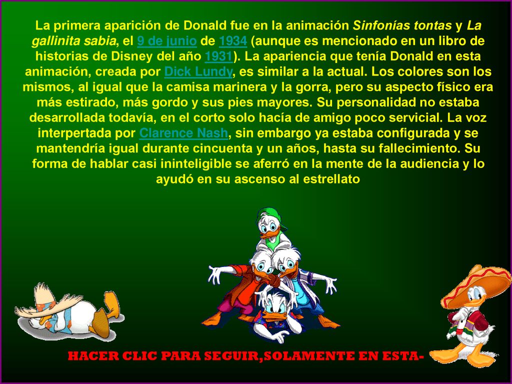 La primera aparición de Donald fue en la animación Sinfonías tontas y La gallinita sabia, el 9 de junio de 1934 (aunque es mencionado en un libro de historias de Disney del año 1931). La apariencia que tenía Donald en esta animación, creada por Dick Lundy, es similar a la actual. Los colores son los mismos, al igual que la camisa marinera y la gorra, pero su aspecto físico era más estirado, más gordo y sus pies mayores. Su personalidad no estaba desarrollada todavía, en el corto solo hacía de amigo poco servicial. La voz interpertada por Clarence Nash, sin embargo ya estaba configurada y se mantendría igual durante cincuenta y un años, hasta su fallecimiento. Su forma de hablar casi ininteligible se aferró en la mente de la audiencia y lo ayudó en su ascenso al estrellato