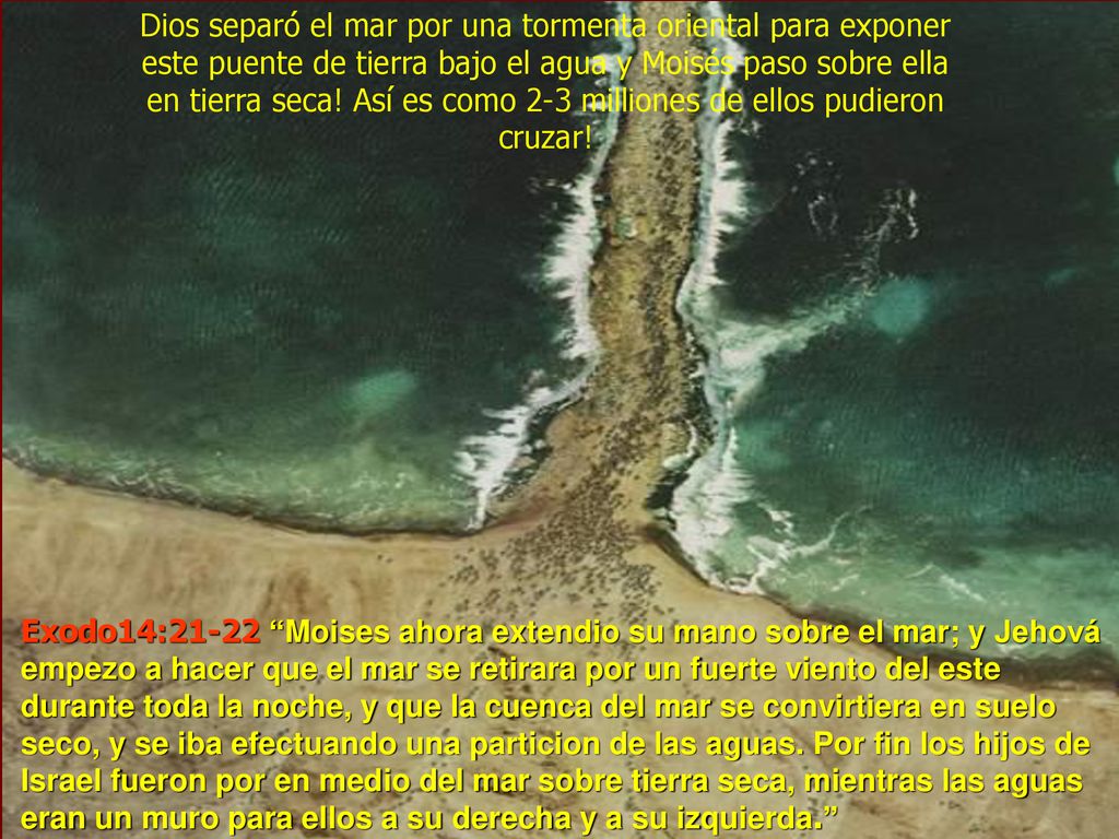 Dios separó el mar por una tormenta oriental para exponer este puente de tierra bajo el agua y Moisés paso sobre ella en tierra seca! Así es como 2-3 milliones de ellos pudieron cruzar!