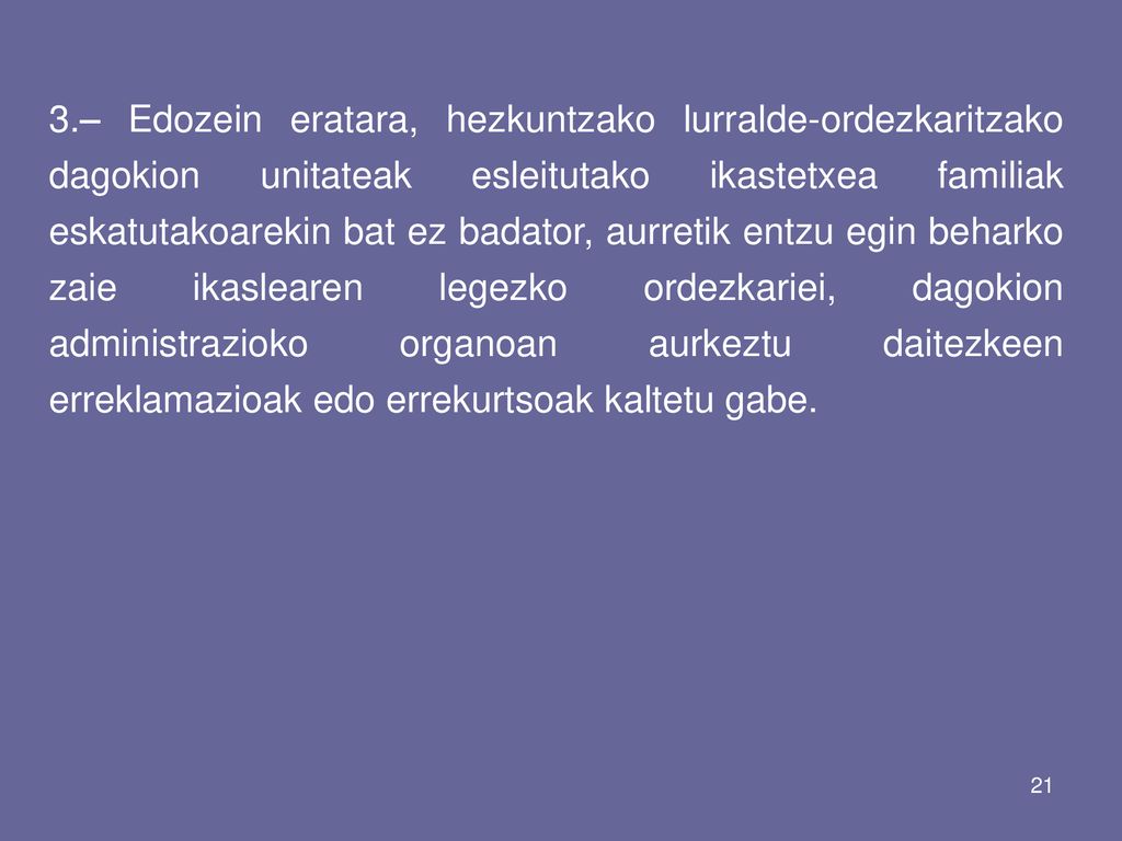 3.– Edozein eratara, hezkuntzako lurralde-ordezkaritzako dagokion unitateak esleitutako ikastetxea familiak eskatutakoarekin bat ez badator, aurretik entzu egin beharko zaie ikaslearen legezko ordezkariei, dagokion administrazioko organoan aurkeztu daitezkeen erreklamazioak edo errekurtsoak kaltetu gabe.