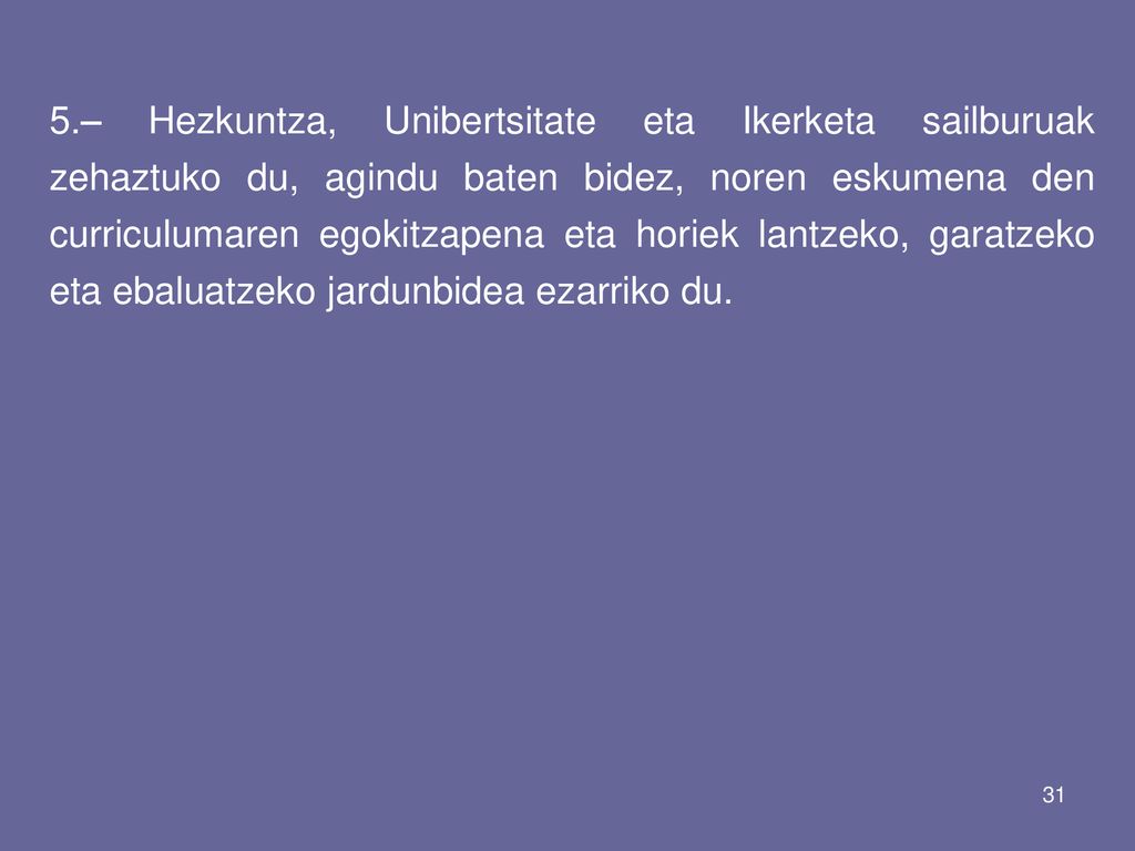 5.– Hezkuntza, Unibertsitate eta Ikerketa sailburuak zehaztuko du, agindu baten bidez, noren eskumena den curriculumaren egokitzapena eta horiek lantzeko, garatzeko eta ebaluatzeko jardunbidea ezarriko du.