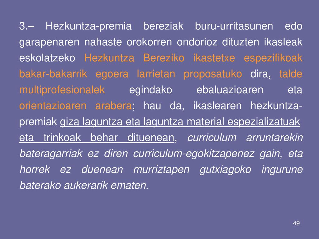 3.– Hezkuntza-premia bereziak buru-urritasunen edo garapenaren nahaste orokorren ondorioz dituzten ikasleak eskolatzeko Hezkuntza Bereziko ikastetxe espezifikoak bakar-bakarrik egoera larrietan proposatuko dira, talde multiprofesionalek egindako ebaluazioaren eta orientazioaren arabera; hau da, ikaslearen hezkuntza-premiak giza laguntza eta laguntza material espezializatuak