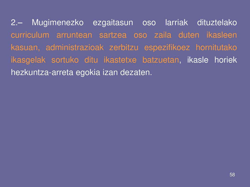 2.– Mugimenezko ezgaitasun oso larriak dituztelako curriculum arruntean sartzea oso zaila duten ikasleen kasuan, administrazioak zerbitzu espezifikoez hornitutako ikasgelak sortuko ditu ikastetxe batzuetan, ikasle horiek hezkuntza-arreta egokia izan dezaten.