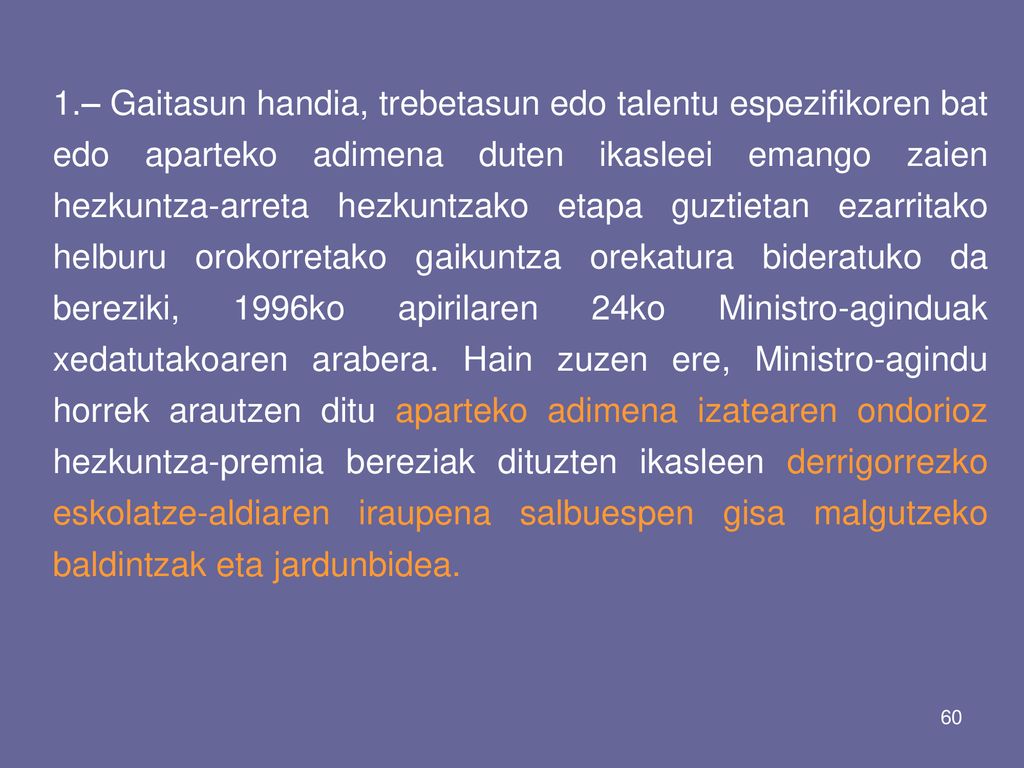 1.– Gaitasun handia, trebetasun edo talentu espezifikoren bat edo aparteko adimena duten ikasleei emango zaien hezkuntza-arreta hezkuntzako etapa guztietan ezarritako helburu orokorretako gaikuntza orekatura bideratuko da bereziki, 1996ko apirilaren 24ko Ministro-aginduak xedatutakoaren arabera.
