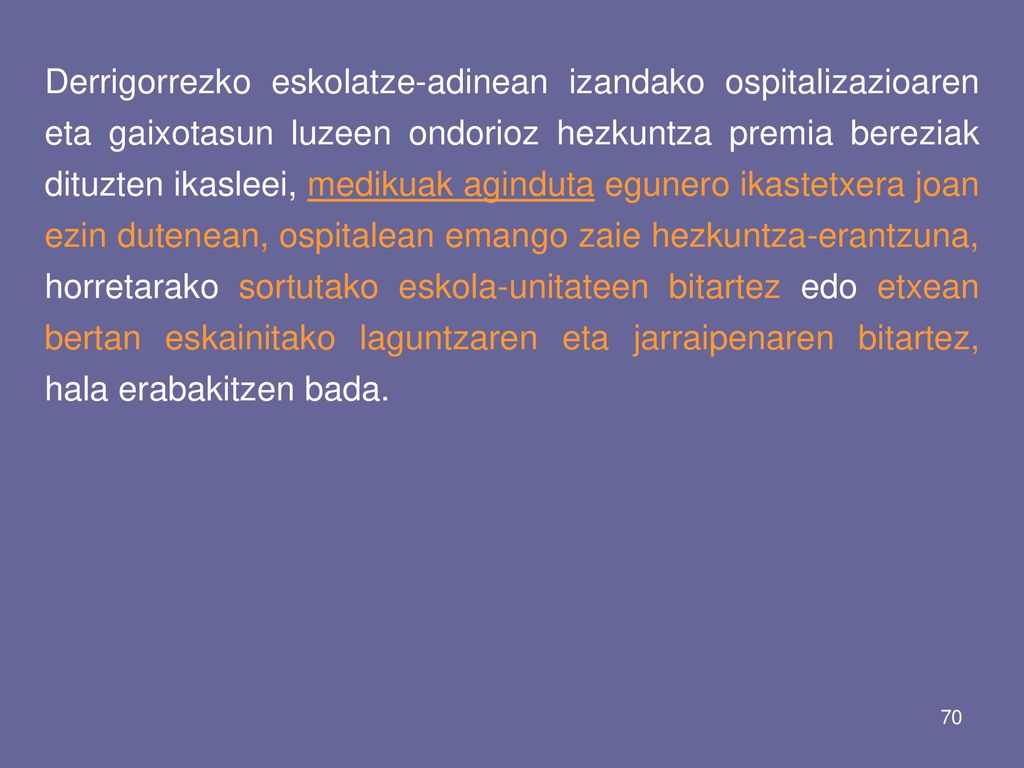 Derrigorrezko eskolatze-adinean izandako ospitalizazioaren eta gaixotasun luzeen ondorioz hezkuntza premia bereziak dituzten ikasleei, medikuak aginduta egunero ikastetxera joan ezin dutenean, ospitalean emango zaie hezkuntza-erantzuna, horretarako sortutako eskola-unitateen bitartez edo etxean bertan eskainitako laguntzaren eta jarraipenaren bitartez, hala erabakitzen bada.