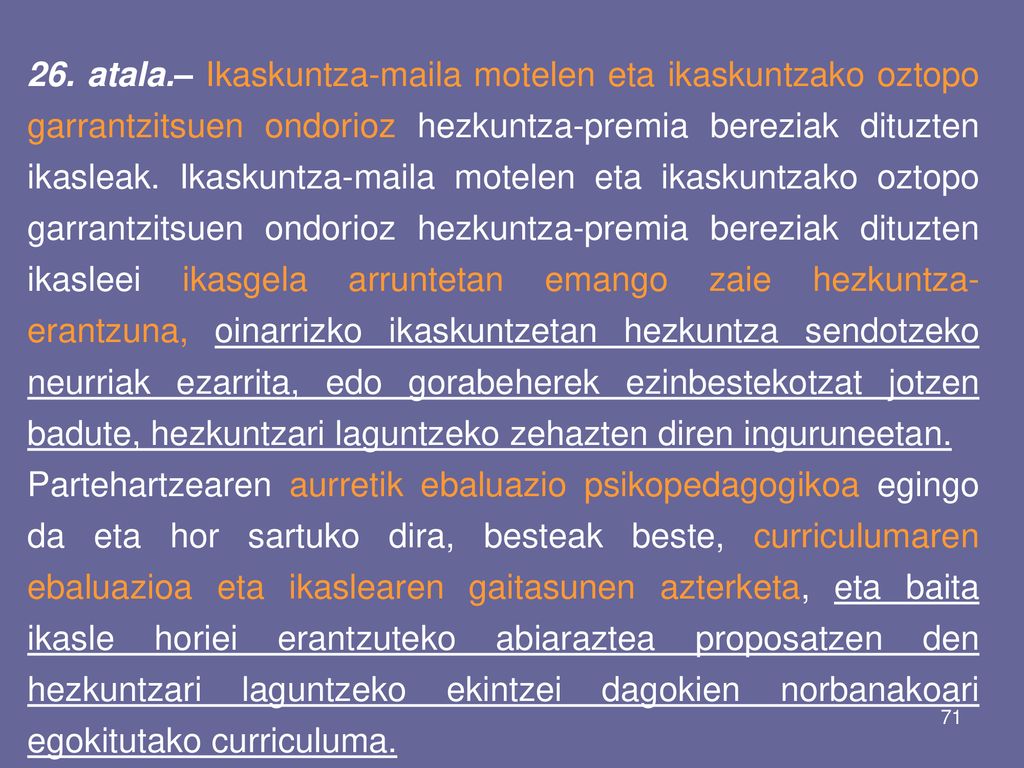 26. atala.– Ikaskuntza-maila motelen eta ikaskuntzako oztopo garrantzitsuen ondorioz hezkuntza-premia bereziak dituzten ikasleak. Ikaskuntza-maila motelen eta ikaskuntzako oztopo garrantzitsuen ondorioz hezkuntza-premia bereziak dituzten ikasleei ikasgela arruntetan emango zaie hezkuntza-erantzuna, oinarrizko ikaskuntzetan hezkuntza sendotzeko neurriak ezarrita, edo gorabeherek ezinbestekotzat jotzen badute, hezkuntzari laguntzeko zehazten diren inguruneetan.