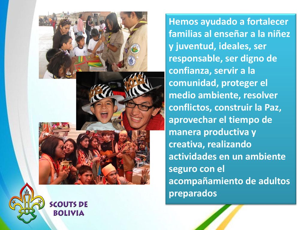Hemos ayudado a fortalecer familias al enseñar a la niñez y juventud, ideales, ser responsable, ser digno de confianza, servir a la comunidad, proteger el medio ambiente, resolver conflictos, construir la Paz, aprovechar el tiempo de manera productiva y creativa, realizando actividades en un ambiente seguro con el acompañamiento de adultos preparados