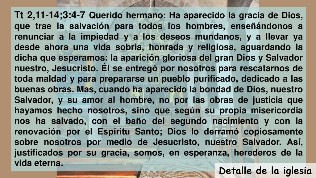 Tt 2,11-14;3:4-7 Querido hermano: Ha aparecido la gracia de Dios, que trae la salvación para todos los hombres, enseñándonos a renunciar a la impiedad y a los deseos mundanos, y a llevar ya desde ahora una vida sobria, honrada y religiosa, aguardando la dicha que esperamos: la aparición gloriosa del gran Dios y Salvador nuestro, Jesucristo. Él se entregó por nosotros para rescatarnos de toda maldad y para prepararse un pueblo purificado, dedicado a las buenas obras. Mas, cuando ha aparecido la bondad de Dios, nuestro Salvador, y su amor al hombre, no por las obras de justicia que hayamos hecho nosotros, sino que según su propia misericordia nos ha salvado, con el baño del segundo nacimiento y con la renovación por el Espíritu Santo; Dios lo derramó copiosamente sobre nosotros por medio de Jesucristo, nuestro Salvador. Así, justificados por su gracia, somos, en esperanza, herederos de la vida eterna.