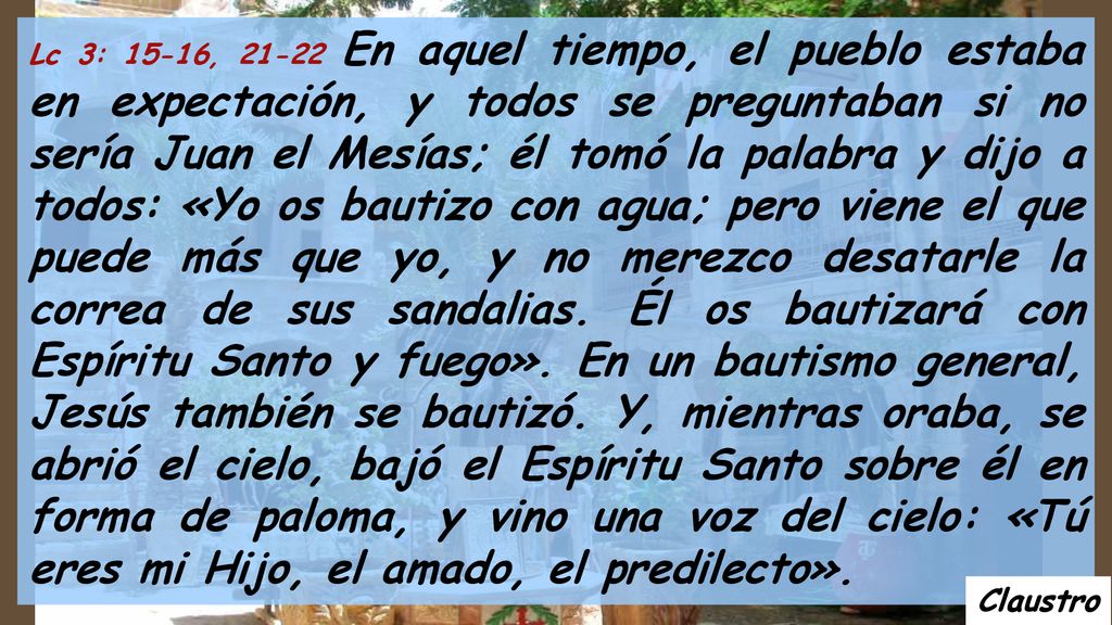 Lc 3: 15-16, En aquel tiempo, el pueblo estaba en expectación, y todos se preguntaban si no sería Juan el Mesías; él tomó la palabra y dijo a todos: «Yo os bautizo con agua; pero viene el que puede más que yo, y no merezco desatarle la correa de sus sandalias. Él os bautizará con Espíritu Santo y fuego». En un bautismo general, Jesús también se bautizó. Y, mientras oraba, se abrió el cielo, bajó el Espíritu Santo sobre él en forma de paloma, y vino una voz del cielo: «Tú eres mi Hijo, el amado, el predilecto».
