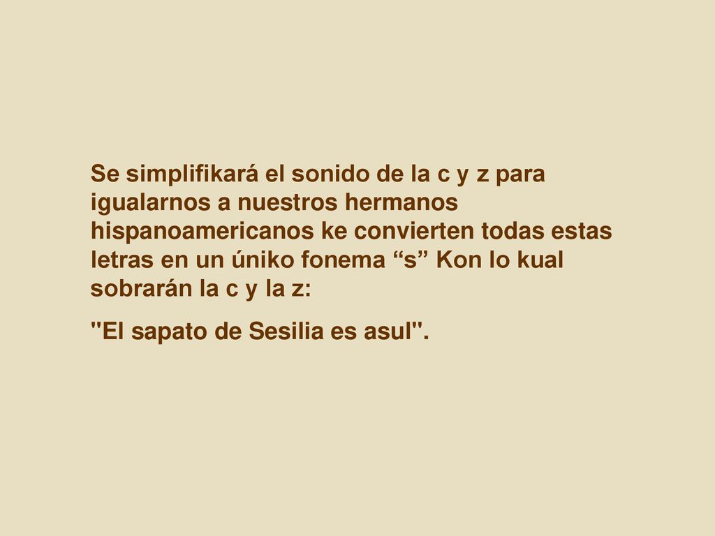 Se simplifikará el sonido de la c y z para igualarnos a nuestros hermanos hispanoamericanos ke convierten todas estas letras en un úniko fonema s Kon lo kual sobrarán la c y la z: