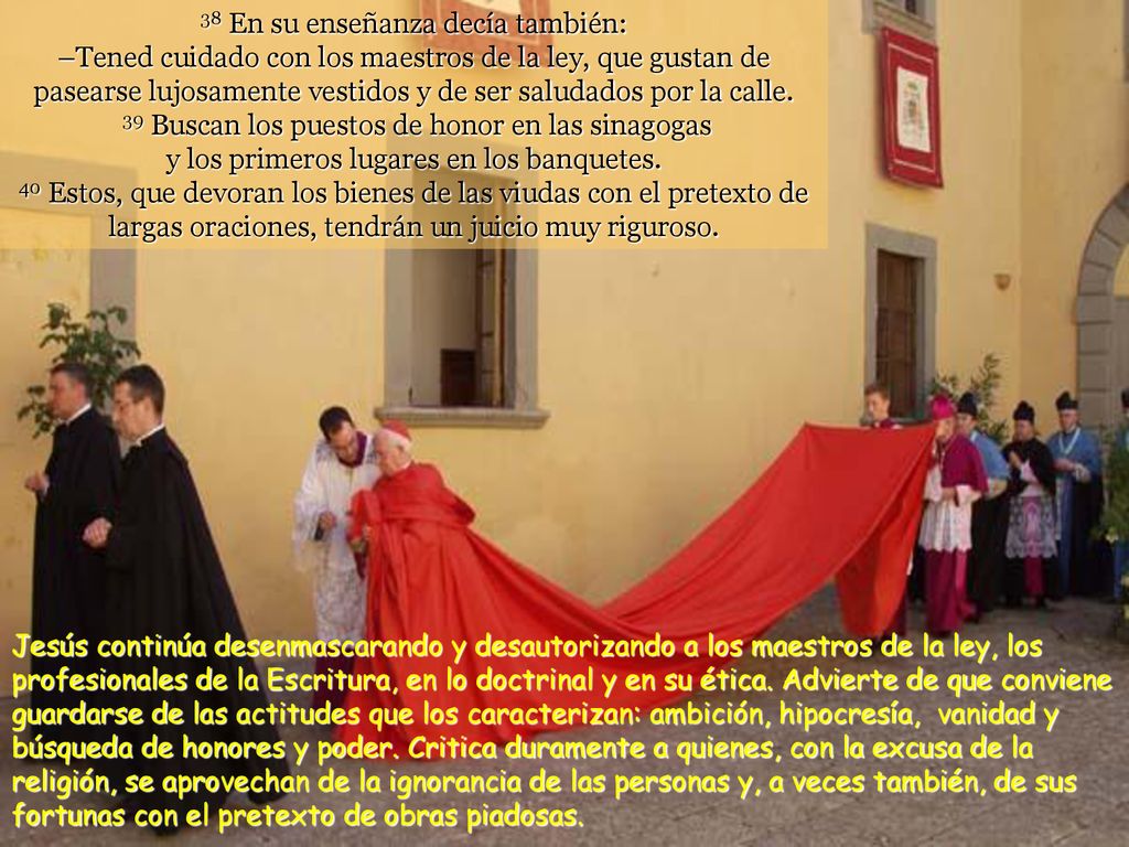 38 En su enseñanza decía también: –Tened cuidado con los maestros de la ley, que gustan de pasearse lujosamente vestidos y de ser saludados por la calle. 39 Buscan los puestos de honor en las sinagogas y los primeros lugares en los banquetes. 40 Estos, que devoran los bienes de las viudas con el pretexto de largas oraciones, tendrán un juicio muy riguroso.