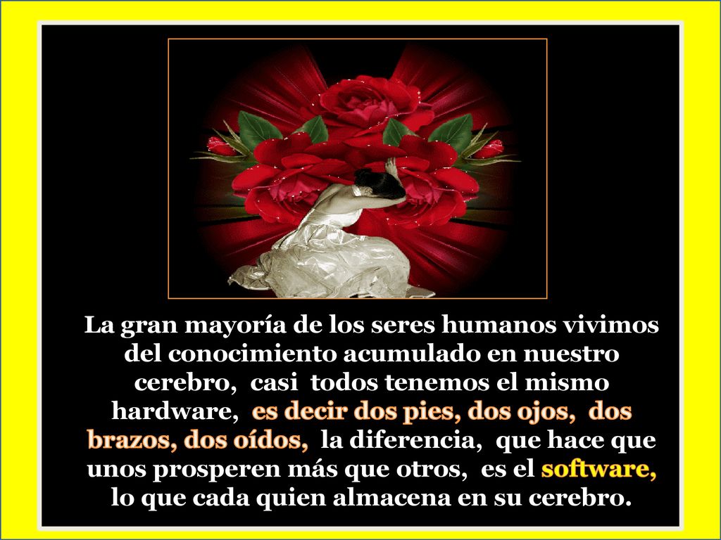 La gran mayoría de los seres humanos vivimos del conocimiento acumulado en nuestro cerebro, casi todos tenemos el mismo hardware, es decir dos pies, dos ojos, dos brazos, dos oídos, la diferencia, que hace que unos prosperen más que otros, es el software, lo que cada quien almacena en su cerebro.