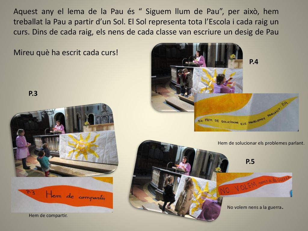 Aquest any el lema de la Pau és Siguem llum de Pau , per això, hem treballat la Pau a partir d’un Sol. El Sol representa tota l’Escola i cada raig un curs. Dins de cada raig, els nens de cada classe van escriure un desig de Pau Mireu què ha escrit cada curs!
