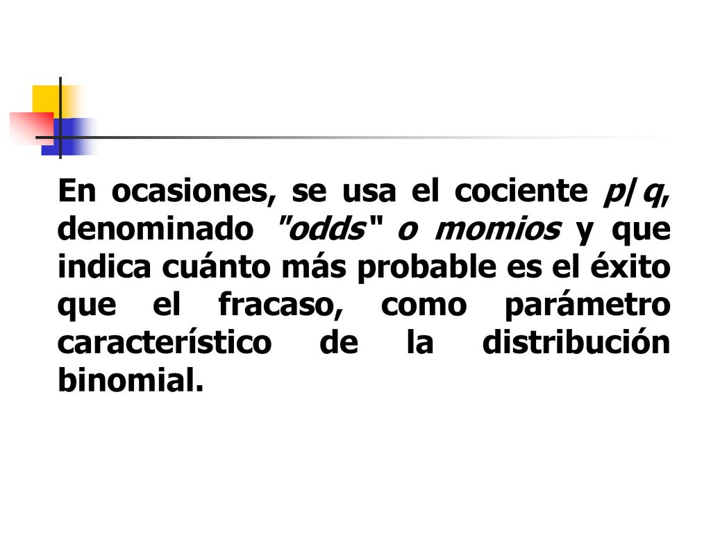 En ocasiones, se usa el cociente p/q, denominado odds o momios y que indica cuánto más probable es el éxito que el fracaso, como parámetro característico de la distribución binomial.