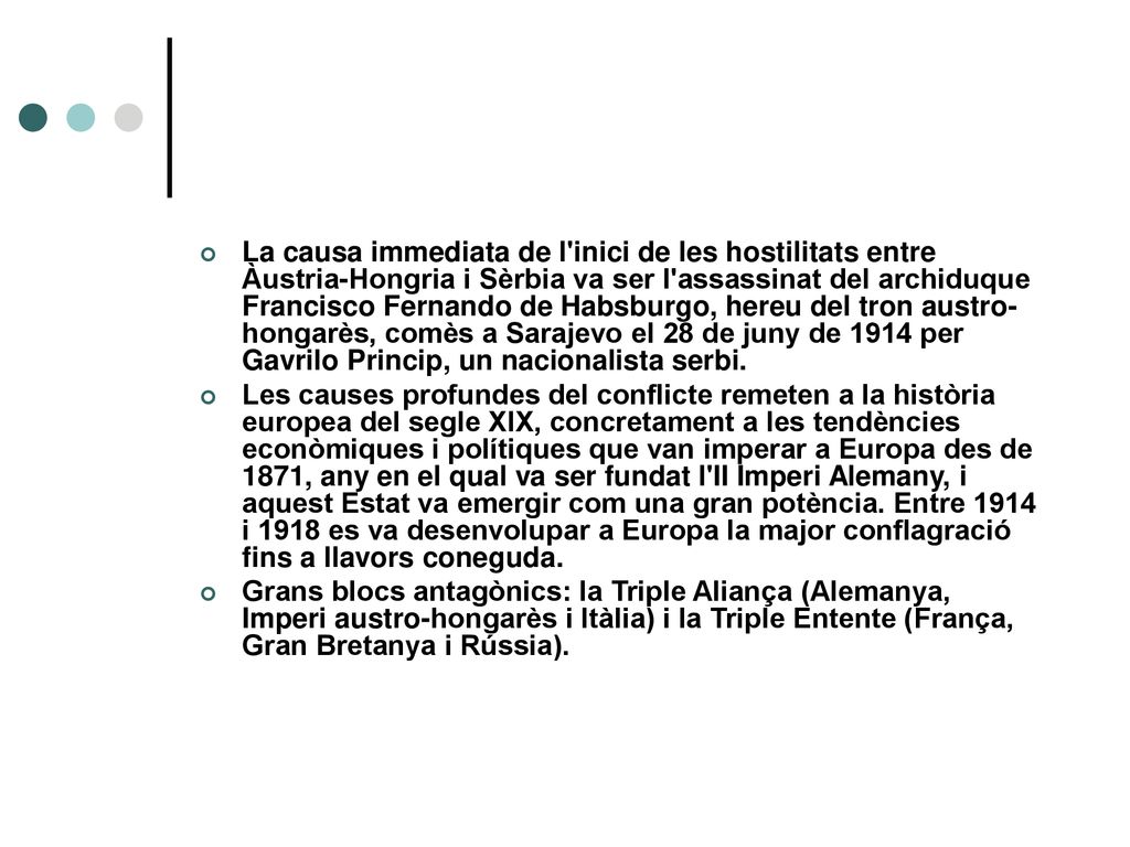 La causa immediata de l inici de les hostilitats entre Àustria-Hongria i Sèrbia va ser l assassinat del archiduque Francisco Fernando de Habsburgo, hereu del tron austro-hongarès, comès a Sarajevo el 28 de juny de 1914 per Gavrilo Princip, un nacionalista serbi.