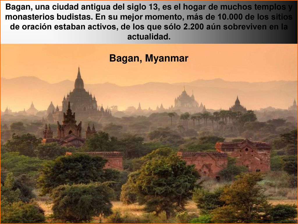 Bagan, una ciudad antigua del siglo 13, es el hogar de muchos templos y monasterios budistas. En su mejor momento, más de de los sitios de oración estaban activos, de los que sólo aún sobreviven en la actualidad.