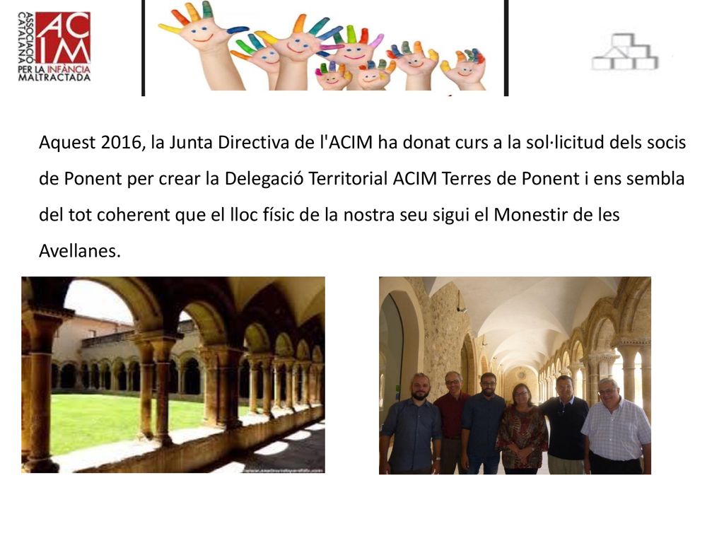 Aquest 2016, la Junta Directiva de l ACIM ha donat curs a la sol·licitud dels socis de Ponent per crear la Delegació Territorial ACIM Terres de Ponent i ens sembla del tot coherent que el lloc físic de la nostra seu sigui el Monestir de les Avellanes.