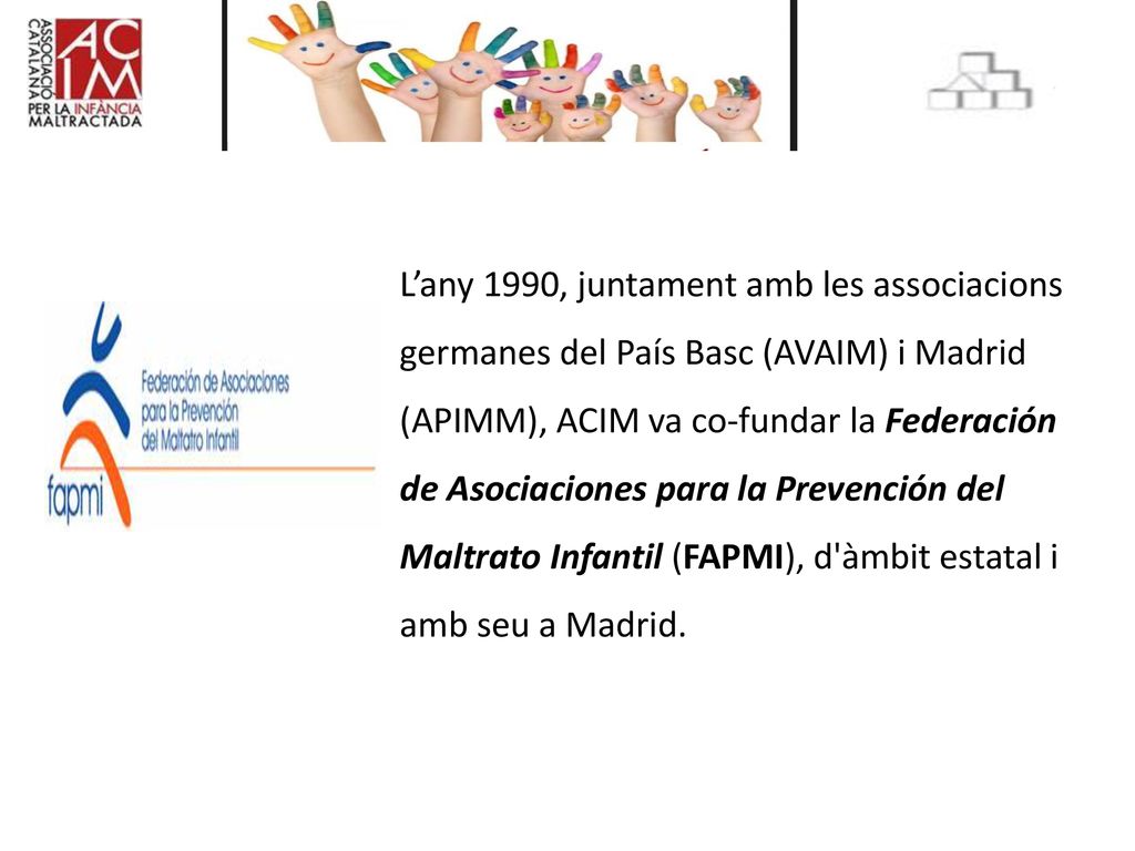 L’any 1990, juntament amb les associacions germanes del País Basc (AVAIM) i Madrid (APIMM), ACIM va co-fundar la Federación de Asociaciones para la Prevención del Maltrato Infantil (FAPMI), d àmbit estatal i amb seu a Madrid.