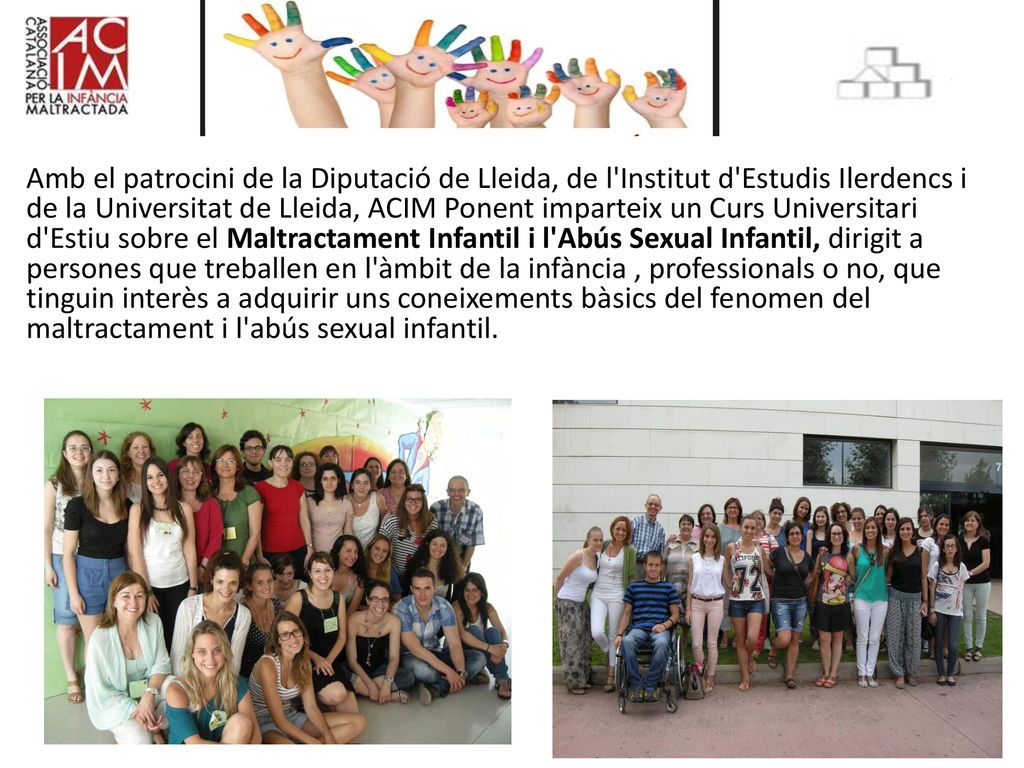 Amb el patrocini de la Diputació de Lleida, de l Institut d Estudis Ilerdencs i de la Universitat de Lleida, ACIM Ponent imparteix un Curs Universitari d Estiu sobre el Maltractament Infantil i l Abús Sexual Infantil, dirigit a persones que treballen en l àmbit de la infància , professionals o no, que tinguin interès a adquirir uns coneixements bàsics del fenomen del maltractament i l abús sexual infantil.