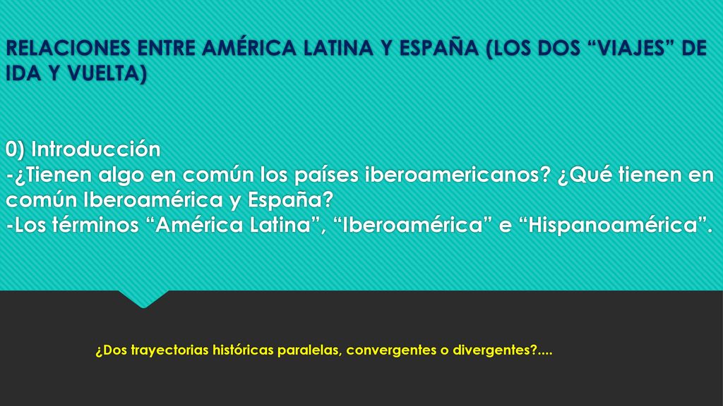 RELACIONES ENTRE AMÉRICA LATINA Y ESPAÑA (LOS DOS VIAJES DE IDA Y VUELTA) 0) Introducción -¿Tienen algo en común los países iberoamericanos ¿Qué tienen en común Iberoamérica y España -Los términos América Latina , Iberoamérica e Hispanoamérica .
