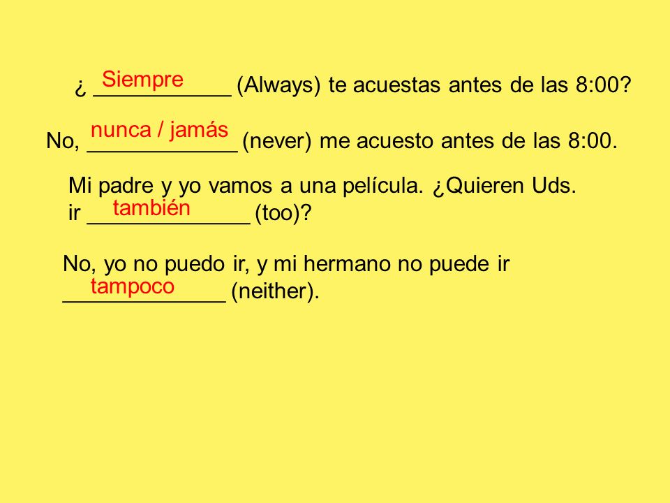 Siempre ¿ ___________ (Always) te acuestas antes de las 8:00 nunca / jamás. No, ____________ (never) me acuesto antes de las 8:00.