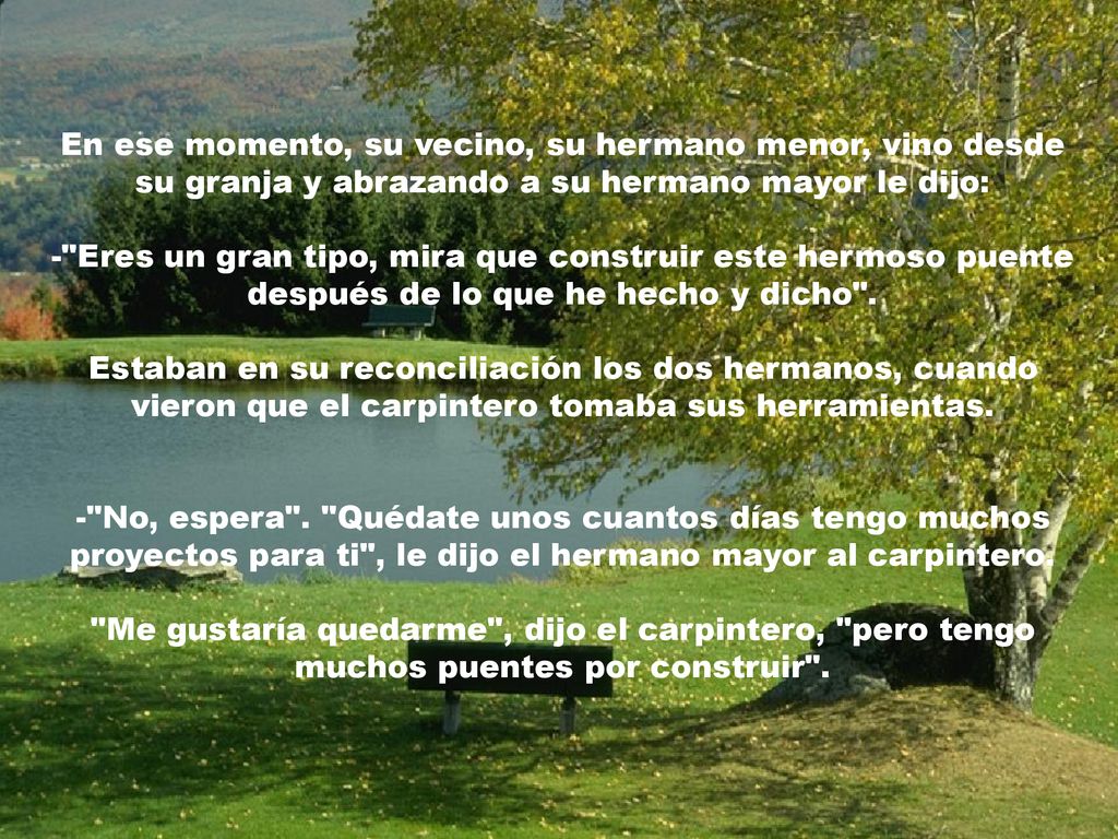 En ese momento, su vecino, su hermano menor, vino desde su granja y abrazando a su hermano mayor le dijo: - Eres un gran tipo, mira que construir este hermoso puente después de lo que he hecho y dicho .