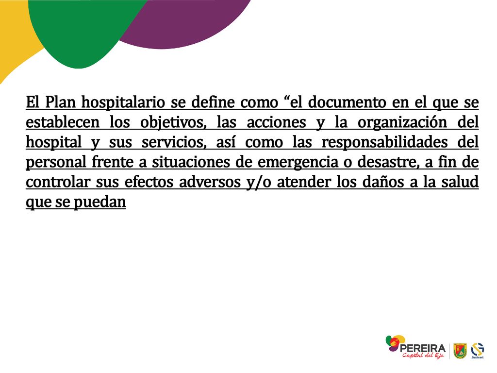 El Plan hospitalario se define como el documento en el que se establecen los objetivos, las acciones y la organización del hospital y sus servicios, así como las responsabilidades del personal frente a situaciones de emergencia o desastre, a fin de controlar sus efectos adversos y/o atender los daños a la salud que se puedan