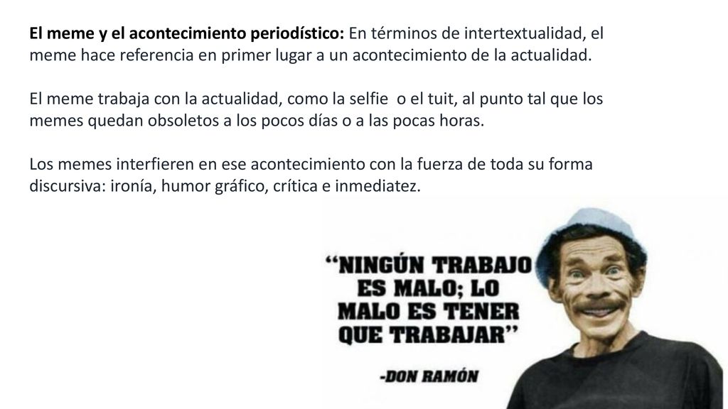 El meme y el acontecimiento periodístico: En términos de intertextualidad, el meme hace referencia en primer lugar a un acontecimiento de la actualidad. El meme trabaja con la actualidad, como la selfie o el tuit, al punto tal que los memes quedan obsoletos a los pocos días o a las pocas horas.
