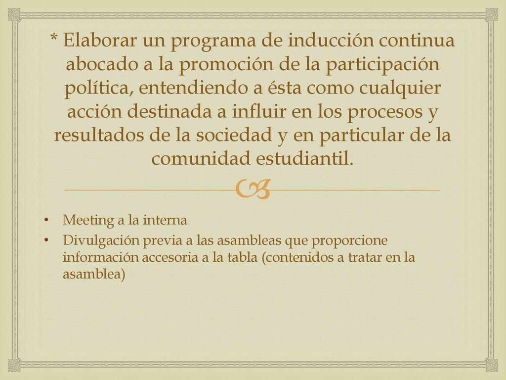 * Elaborar un programa de inducción continua abocado a la promoción de la participación política, entendiendo a ésta como cualquier acción destinada a influir en los procesos y resultados de la sociedad y en particular de la comunidad estudiantil.