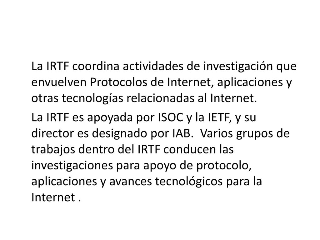 La IRTF coordina actividades de investigación que envuelven Protocolos de Internet, aplicaciones y otras tecnologías relacionadas al Internet.