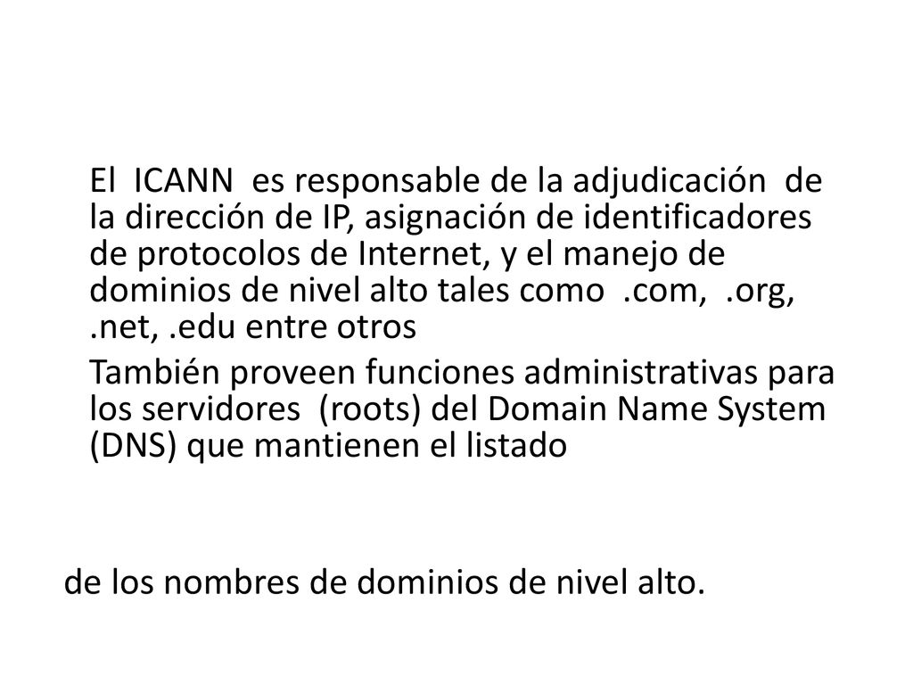 El ICANN es responsable de la adjudicación de la dirección de IP, asignación de identificadores de protocolos de Internet, y el manejo de dominios de nivel alto tales como .com, .org, .net, .edu entre otros También proveen funciones administrativas para los servidores (roots) del Domain Name System (DNS) que mantienen el listado de los nombres de dominios de nivel alto.