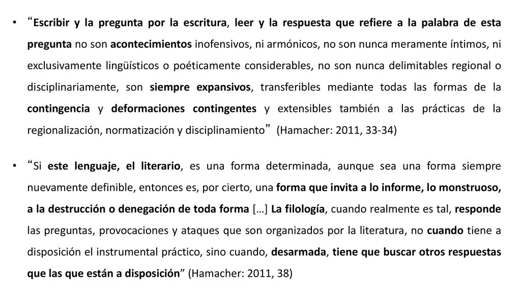 Escribir y la pregunta por la escritura, leer y la respuesta que refiere a la palabra de esta pregunta no son acontecimientos inofensivos, ni armónicos, no son nunca meramente íntimos, ni exclusivamente lingüísticos o poéticamente considerables, no son nunca delimitables regional o disciplinariamente, son siempre expansivos, transferibles mediante todas las formas de la contingencia y deformaciones contingentes y extensibles también a las prácticas de la regionalización, normatización y disciplinamiento (Hamacher: 2011, 33-34)