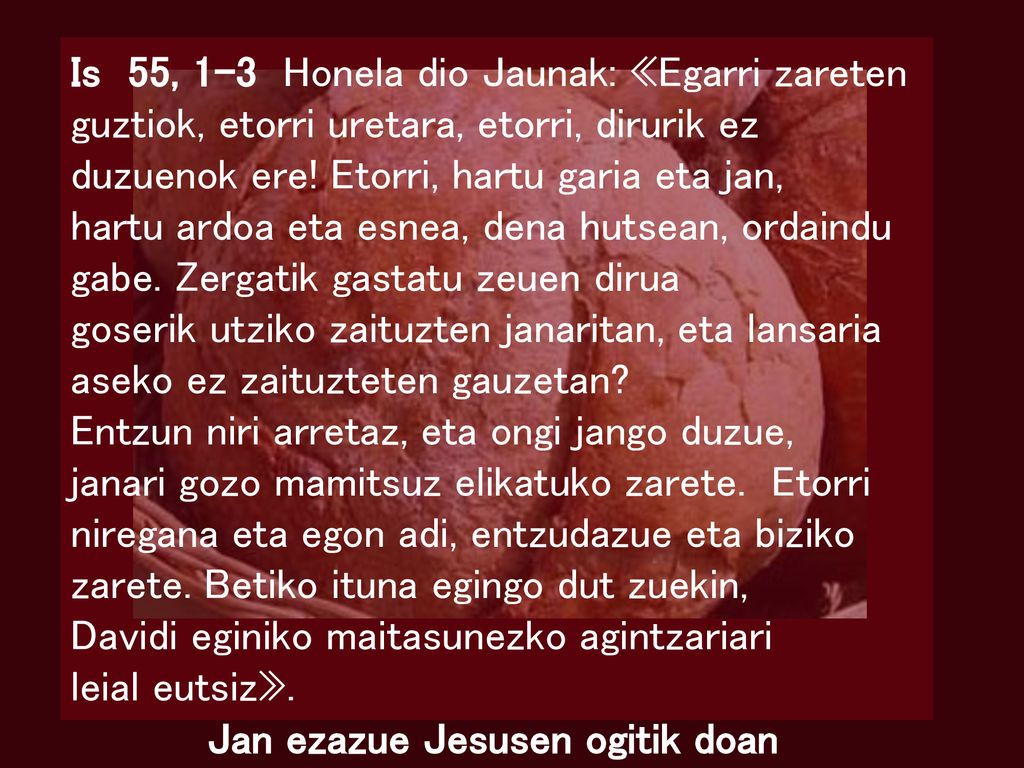 Is 55, 1-3 Honela dio Jaunak: «Egarri zareten guztiok, etorri uretara, etorri, dirurik ez duzuenok ere! Etorri, hartu garia eta jan,