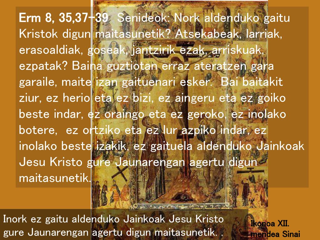 Erm 8, 35,37-39 Senideok: Nork aldenduko gaitu Kristok digun maitasunetik Atsekabeak, larriak, erasoaldiak, goseak, jantzirik ezak, arriskuak, ezpatak Baina guztiotan erraz ateratzen gara garaile, maite izan gaituenari esker. Bai baitakit ziur, ez herio eta ez bizi, ez aingeru eta ez goiko beste indar, ez oraingo eta ez geroko, ez inolako botere, ez ortziko eta ez lur azpiko indar, ez inolako beste izakik, ez gaituela aldenduko Jainkoak Jesu Kristo gure Jaunarengan agertu digun maitasunetik.
