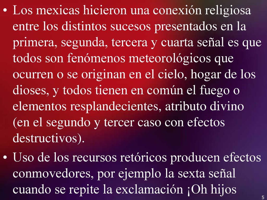 Los mexicas hicieron una conexión religiosa entre los distintos sucesos presentados en la primera, segunda, tercera y cuarta señal es que todos son fenómenos meteorológicos que ocurren o se originan en el cielo, hogar de los dioses, y todos tienen en común el fuego o elementos resplandecientes, atributo divino (en el segundo y tercer caso con efectos destructivos).