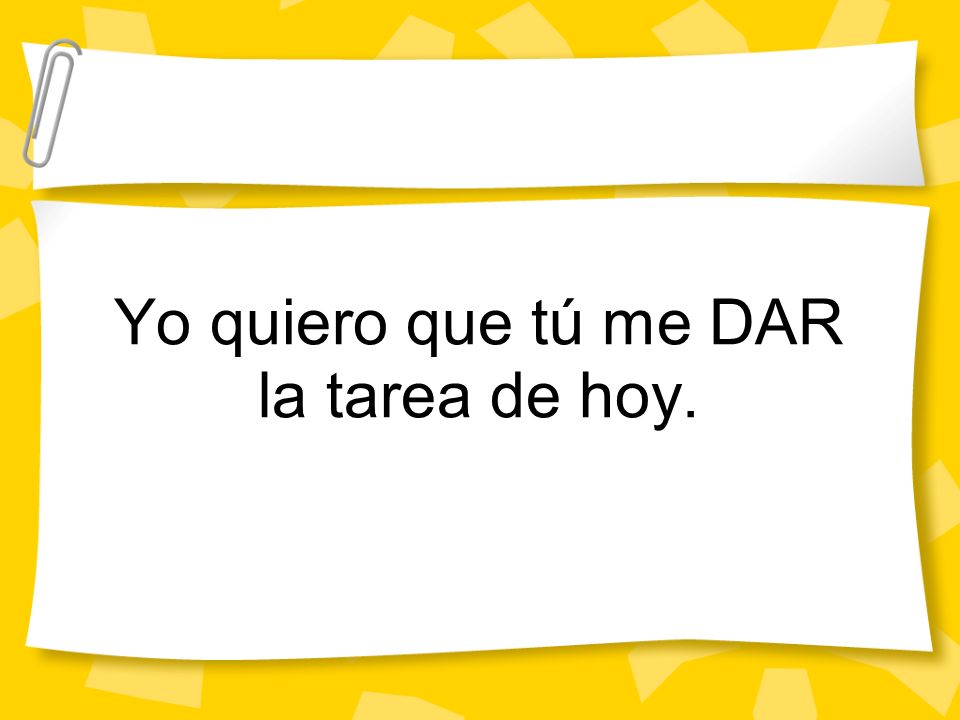 Yo quiero que tú me DAR la tarea de hoy.