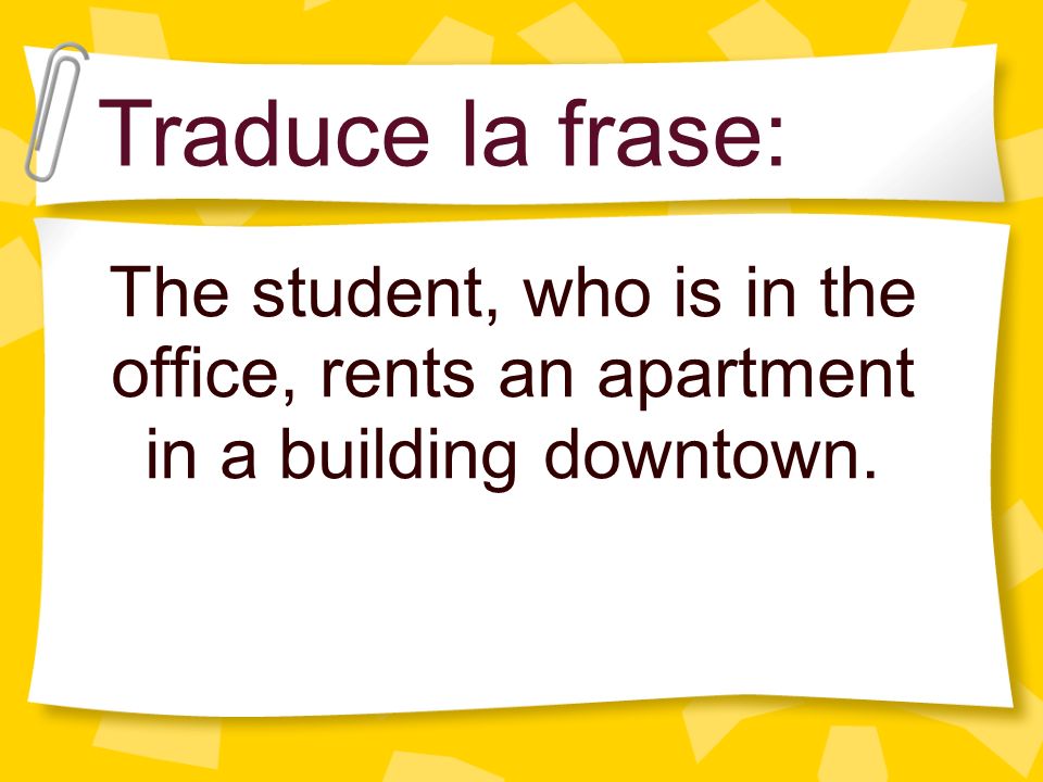 Traduce la frase: The student, who is in the office, rents an apartment in a building downtown.