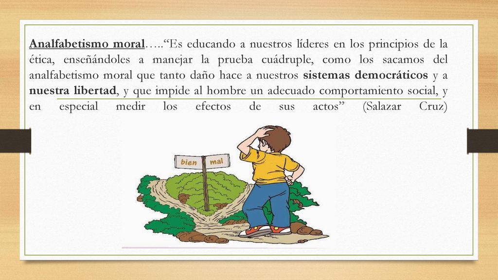 Analfabetismo moral….. Es educando a nuestros líderes en los principios de la ética, enseñándoles a manejar la prueba cuádruple, como los sacamos del analfabetismo moral que tanto daño hace a nuestros sistemas democráticos y a nuestra libertad, y que impide al hombre un adecuado comportamiento social, y en especial medir los efectos de sus actos (Salazar Cruz)