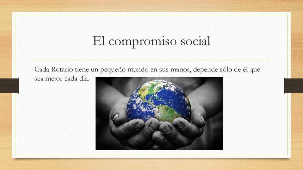 El compromiso social Cada Rotario tiene un pequeño mundo en sus manos, depende sólo de él que sea mejor cada día.