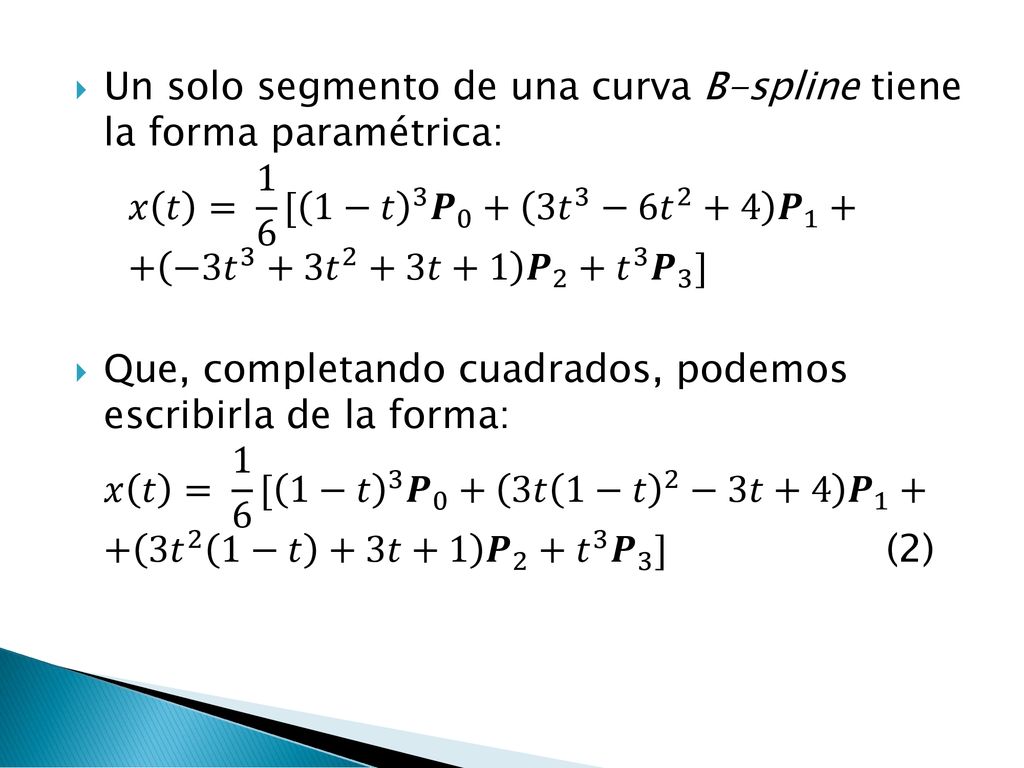 Un solo segmento de una curva B-spline tiene la forma paramétrica: 𝑥 𝑡 = 1 6 [ 1−𝑡 3 𝑷 𝑡 3 −6 𝑡 2 +4 𝑷 −3 𝑡 3 +3 𝑡 2 +3𝑡+1 𝑷 2 + 𝑡 3 𝑷 3 ]