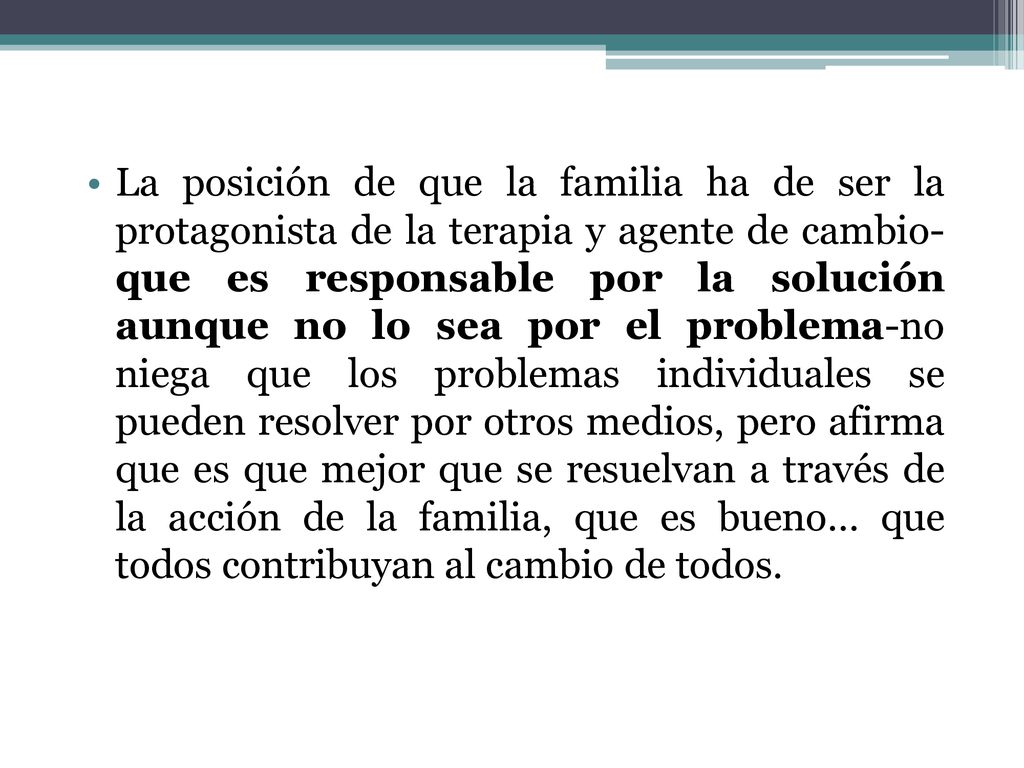 La posición de que la familia ha de ser la protagonista de la terapia y agente de cambio- que es responsable por la solución aunque no lo sea por el problema-no niega que los problemas individuales se pueden resolver por otros medios, pero afirma que es que mejor que se resuelvan a través de la acción de la familia, que es bueno… que todos contribuyan al cambio de todos.