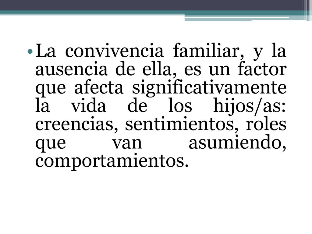 La convivencia familiar, y la ausencia de ella, es un factor que afecta significativamente la vida de los hijos/as: creencias, sentimientos, roles que van asumiendo, comportamientos.