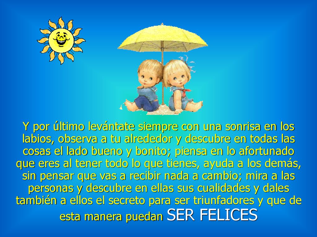 Y por último levántate siempre con una sonrisa en los labios, observa a tu alrededor y descubre en todas las cosas el lado bueno y bonito; piensa en lo afortunado que eres al tener todo lo que tienes, ayuda a los demás, sin pensar que vas a recibir nada a cambio; mira a las personas y descubre en ellas sus cualidades y dales también a ellos el secreto para ser triunfadores y que de esta manera puedan SER FELICES