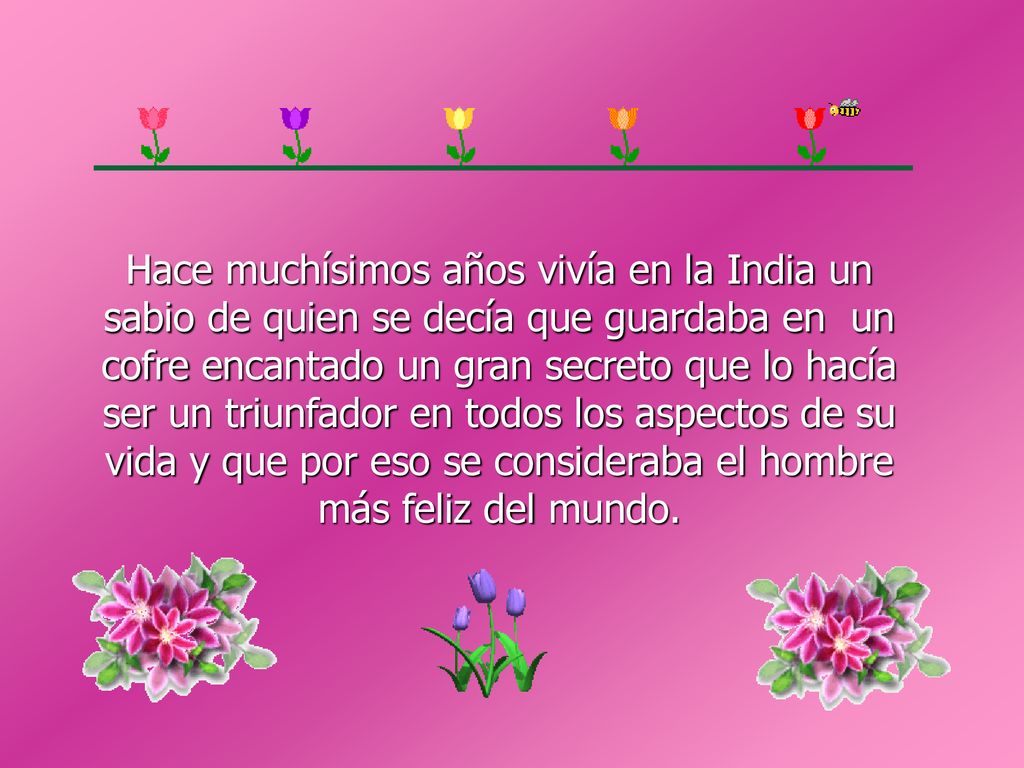 Hace muchísimos años vivía en la India un sabio de quien se decía que guardaba en un cofre encantado un gran secreto que lo hacía ser un triunfador en todos los aspectos de su vida y que por eso se consideraba el hombre más feliz del mundo.