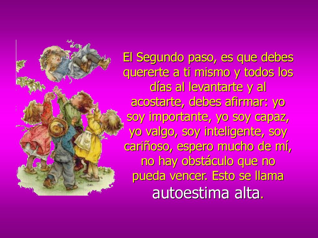 El Segundo paso, es que debes quererte a ti mismo y todos los días al levantarte y al acostarte, debes afirmar: yo soy importante, yo soy capaz, yo valgo, soy inteligente, soy cariñoso, espero mucho de mí, no hay obstáculo que no pueda vencer.