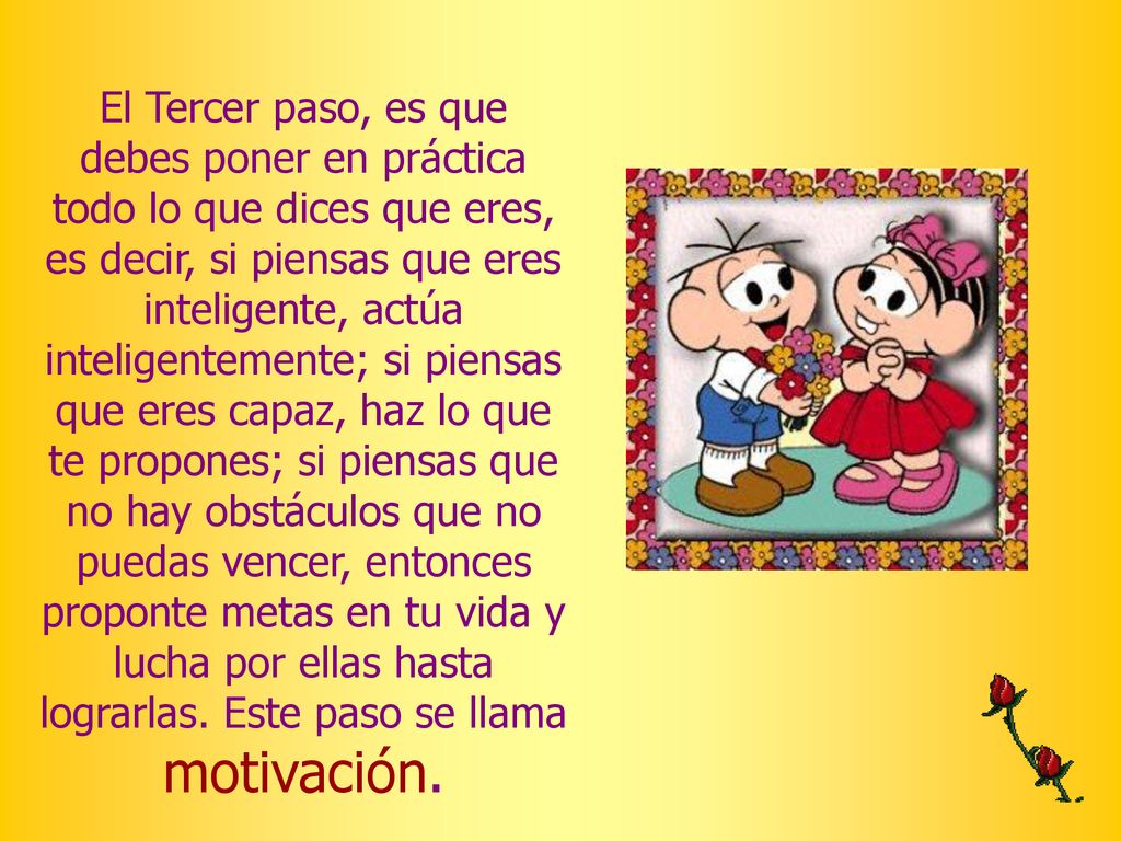 El Tercer paso, es que debes poner en práctica todo lo que dices que eres, es decir, si piensas que eres inteligente, actúa inteligentemente; si piensas que eres capaz, haz lo que te propones; si piensas que no hay obstáculos que no puedas vencer, entonces proponte metas en tu vida y lucha por ellas hasta lograrlas.