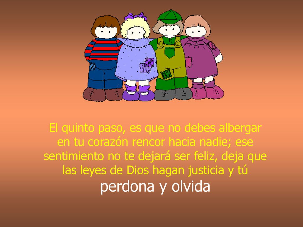 El quinto paso, es que no debes albergar en tu corazón rencor hacia nadie; ese sentimiento no te dejará ser feliz, deja que las leyes de Dios hagan justicia y tú perdona y olvida