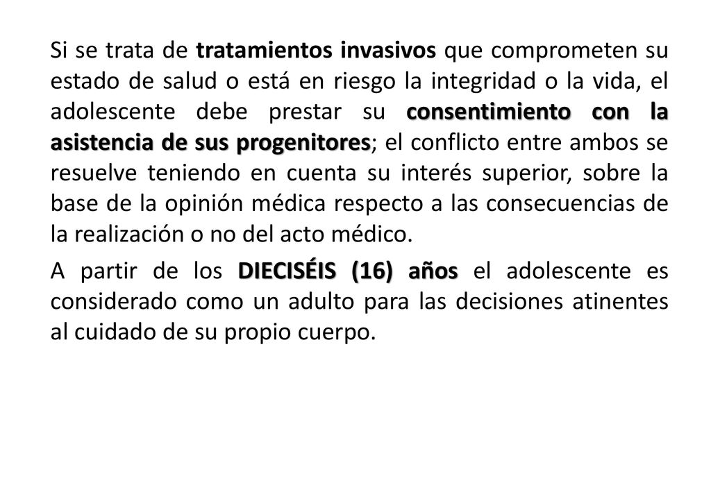Si se trata de tratamientos invasivos que comprometen su estado de salud o está en riesgo la integridad o la vida, el adolescente debe prestar su consentimiento con la asistencia de sus progenitores; el conflicto entre ambos se resuelve teniendo en cuenta su interés superior, sobre la base de la opinión médica respecto a las consecuencias de la realización o no del acto médico.