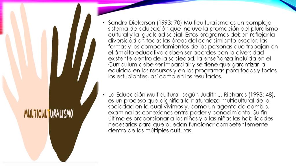 Sandra Dickerson (1993: 70) Multiculturalismo es un complejo sistema de educación que incluye la promoción del pluralismo cultural y la igualdad social. Estos programas deben reflejar la diversidad en todas las áreas del conocimiento escolar; las formas y los comportamientos de las personas que trabajan en el ámbito educativo deben ser acordes con la diversidad existente dentro de la sociedad; la enseñanza incluida en el Curriculum debe ser imparcial; y se tiene que garantizar la equidad en los recursos y en los programas para todas y todos los estudiantes, así como en los resultados.