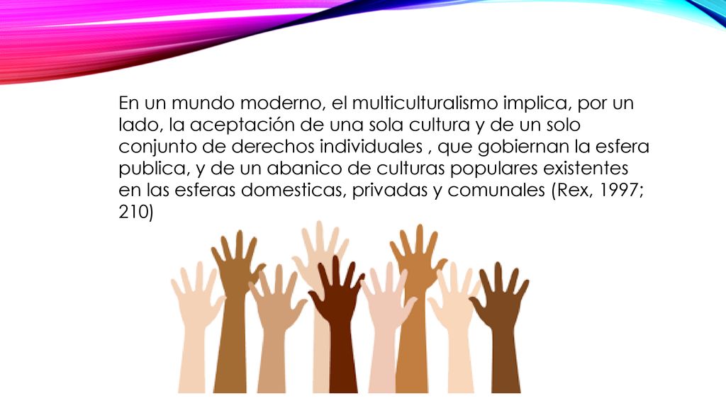 En un mundo moderno, el multiculturalismo implica, por un lado, la aceptación de una sola cultura y de un solo conjunto de derechos individuales , que gobiernan la esfera publica, y de un abanico de culturas populares existentes en las esferas domesticas, privadas y comunales (Rex, 1997; 210)